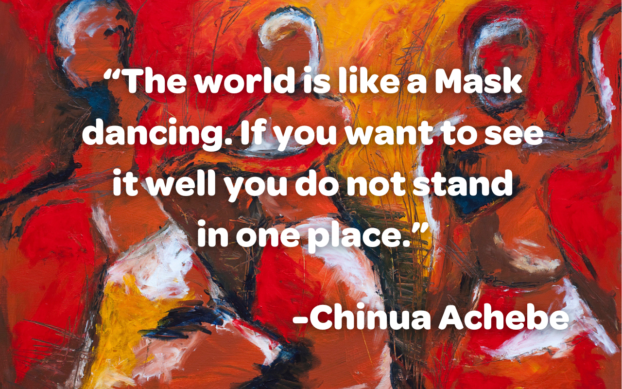 An abstract image of women dancing with a quote from author Chinua Achebe in white letters. “The world is like a Mask dancing. If you want to see it well you do not stand in one place.”