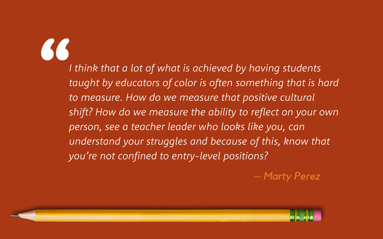 A quote from Marty Perez: I think that a lot of what is achieved by having students taught by educators of color is often something that is hard to measure. How do we measure that positive cultural shift? How do we measure the ability to reflect on your own person, see a teacher leader who looks like you, can understand your struggles and because of this, know that you’re not confined to entry-level positions?